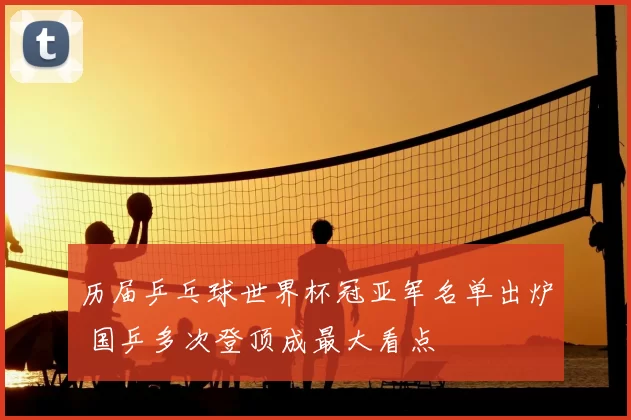 历届乒乓球世界杯冠亚军名单出炉 国乒多次登顶成最大看点