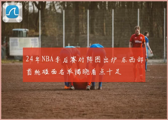 24年NBA季后赛对阵图出炉 东西部首轮碰面名单揭晓看点十足