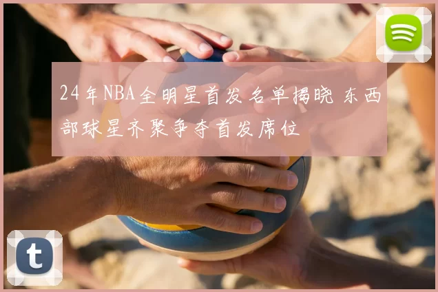 24年NBA全明星首发名单揭晓 东西部球星齐聚争夺首发席位