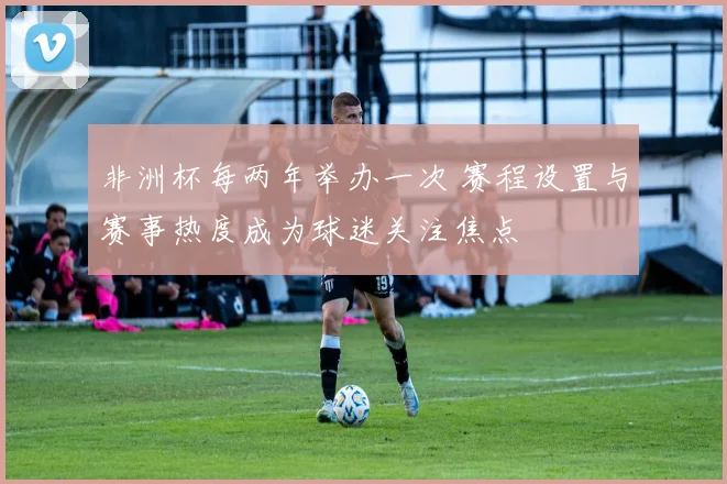 非洲杯每两年举办一次 赛程设置与赛事热度成为球迷关注焦点