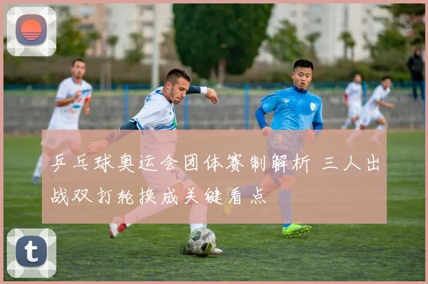 乒乓球奥运会团体赛制解析 三人出战双打轮换成关键看点