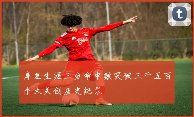 库里生涯三分命中数突破三千五百个大关创历史纪录
