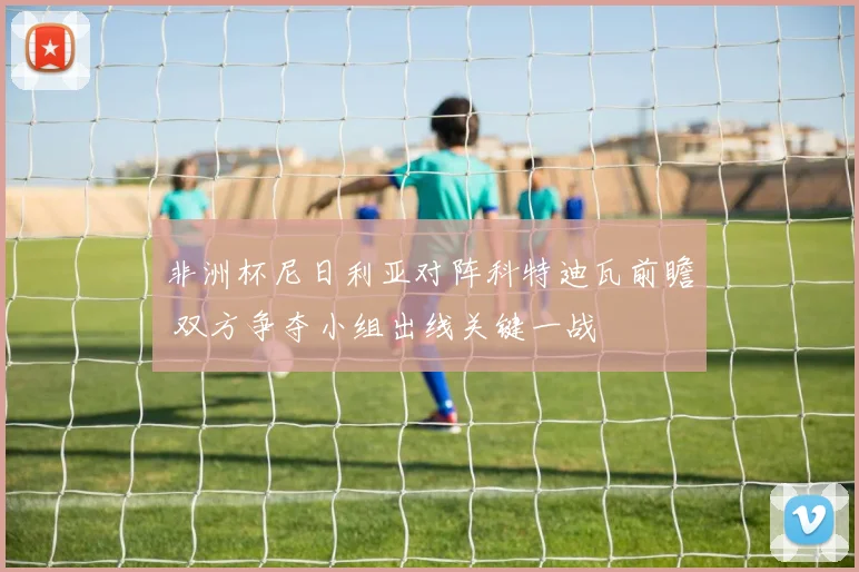 非洲杯尼日利亚对阵科特迪瓦前瞻 双方争夺小组出线关键一战