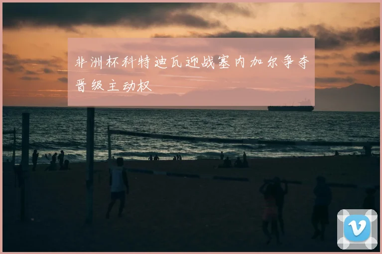 非洲杯科特迪瓦迎战塞内加尔争夺晋级主动权