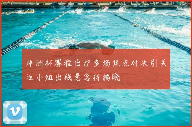 非洲杯赛程出炉多场焦点对决引关注小组出线悬念待揭晓