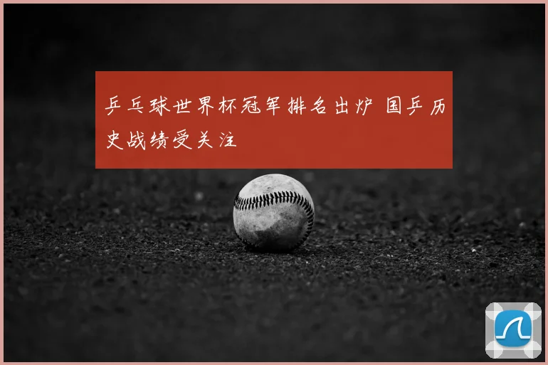 乒乓球世界杯冠军排名出炉 国乒历史战绩受关注