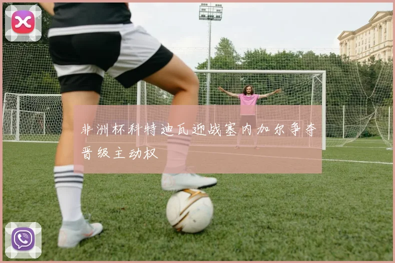 非洲杯科特迪瓦迎战塞内加尔争夺晋级主动权