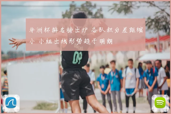 非洲杯排名榜出炉 各队积分差距缩小 小组出线形势趋于明朗