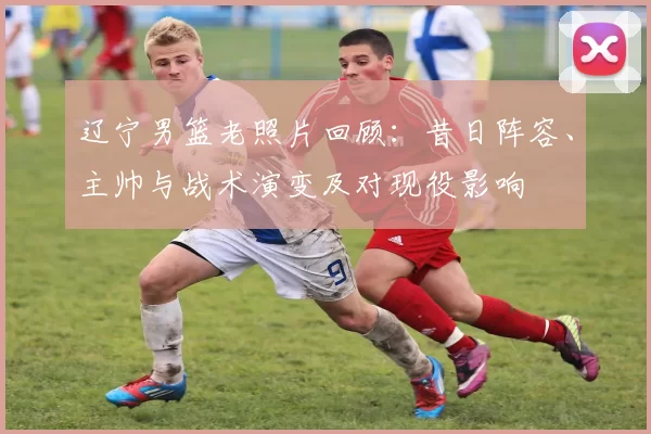 辽宁男篮老照片回顾：昔日阵容、主帅与战术演变及对现役影响