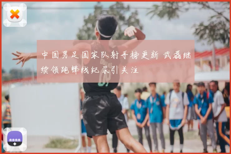 中国男足国家队射手榜更新 武磊继续领跑锋线纪录引关注