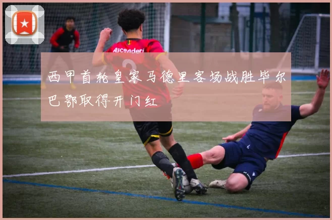 西甲首轮皇家马德里客场战胜毕尔巴鄂取得开门红