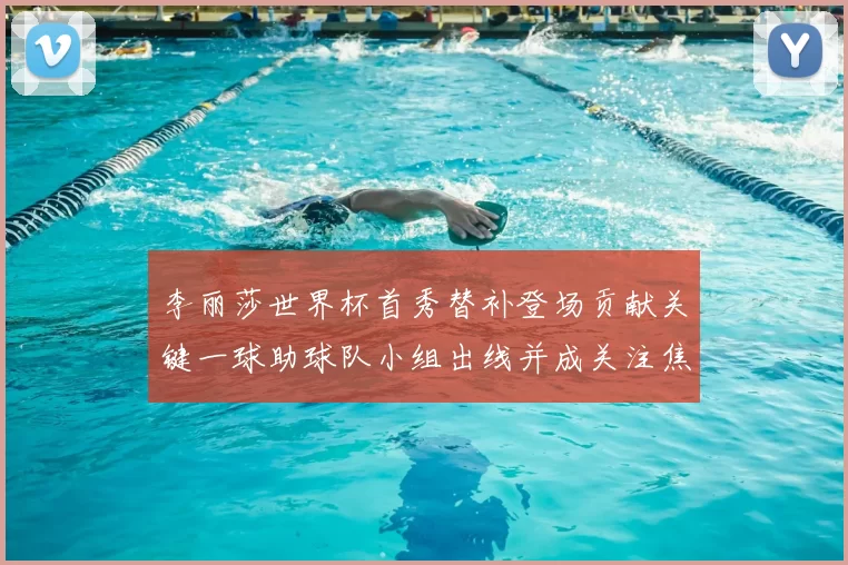 李丽莎世界杯首秀替补登场贡献关键一球助球队小组出线并成关注焦点