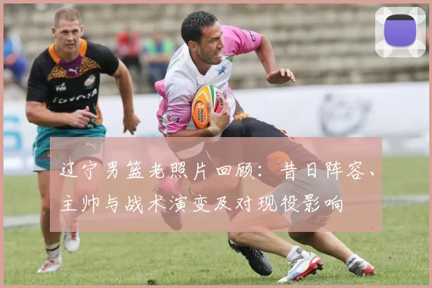 辽宁男篮老照片回顾：昔日阵容、主帅与战术演变及对现役影响