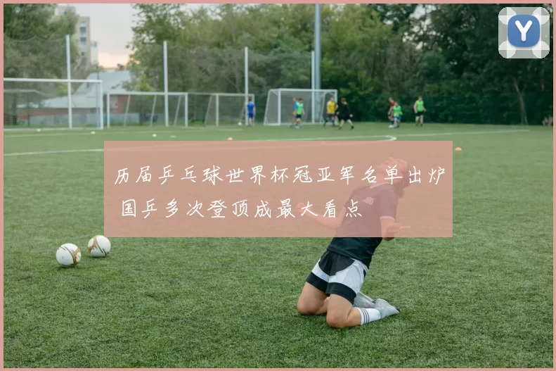 历届乒乓球世界杯冠亚军名单出炉 国乒多次登顶成最大看点