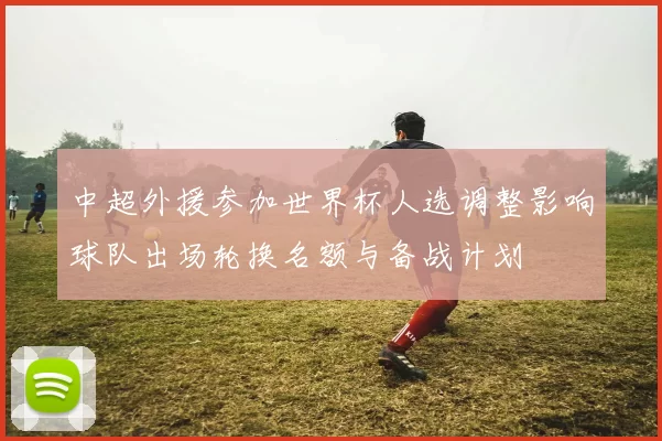 中超外援参加世界杯人选调整影响球队出场轮换名额与备战计划