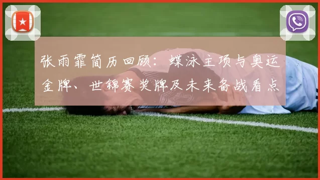 张雨霏简历回顾：蝶泳主项与奥运金牌、世锦赛奖牌及未来备战看点