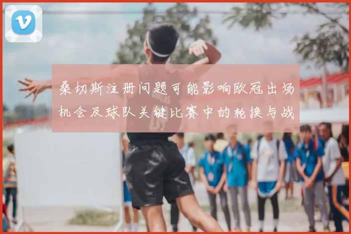 桑切斯注册问题可能影响欧冠出场机会及球队关键比赛中的轮换与战术安排