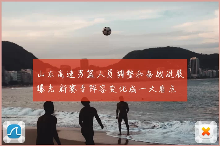 山东高速男篮人员调整和备战进展曝光 新赛季阵容变化成一大看点