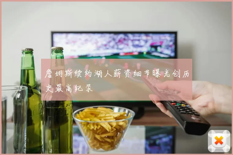 詹姆斯续约湖人薪资细节曝光创历史最高纪录