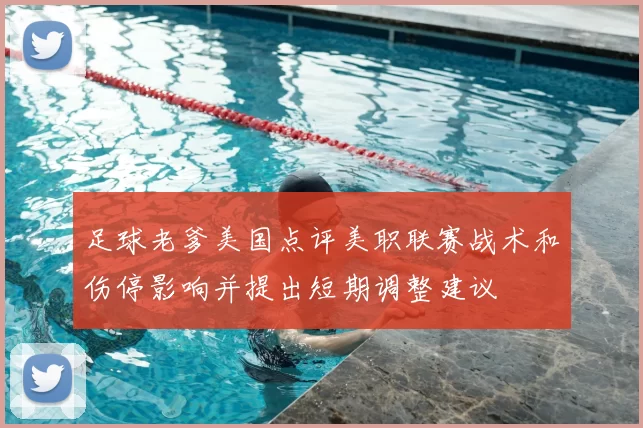 足球老爹美国点评美职联赛战术和伤停影响并提出短期调整建议