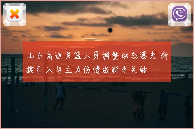 山东高速男篮人员调整动态曝光 新援引入与主力伤情成新季关键