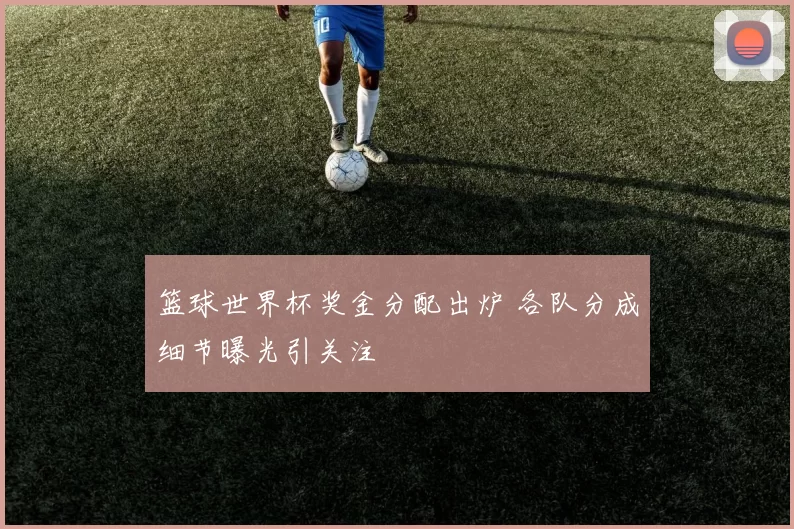 篮球世界杯奖金分配出炉 各队分成细节曝光引关注