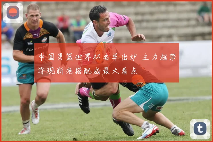 中国男篮世界杯名单出炉 主力框架浮现新老搭配成最大看点