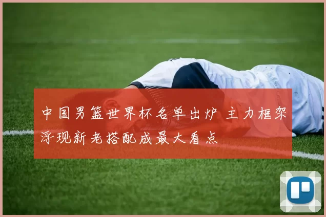 中国男篮世界杯名单出炉 主力框架浮现新老搭配成最大看点