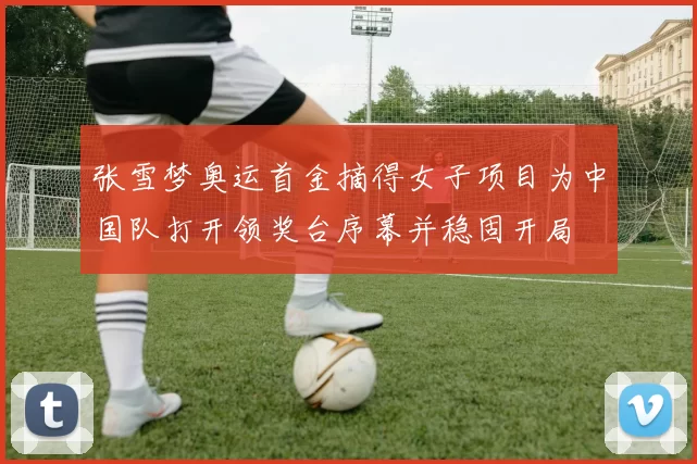 张雪梦奥运首金摘得女子项目为中国队打开领奖台序幕并稳固开局