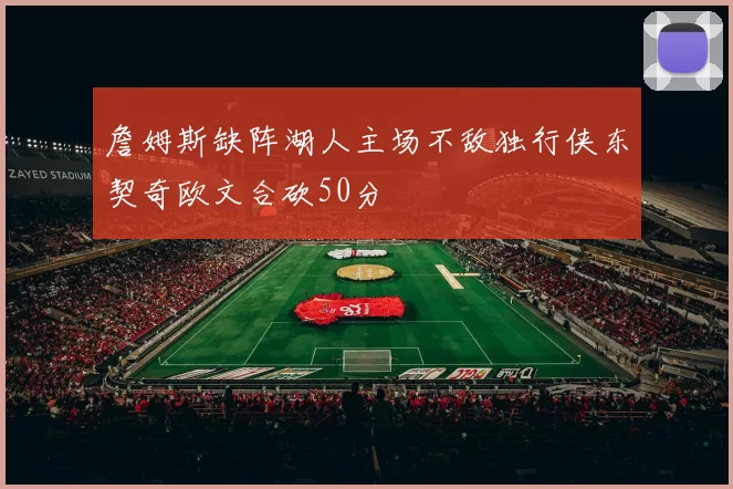 詹姆斯缺阵湖人主场不敌独行侠东契奇欧文合砍50分