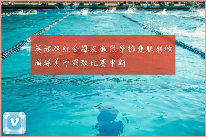 英超双红会爆发激烈争执曼联利物浦球员冲突致比赛中断