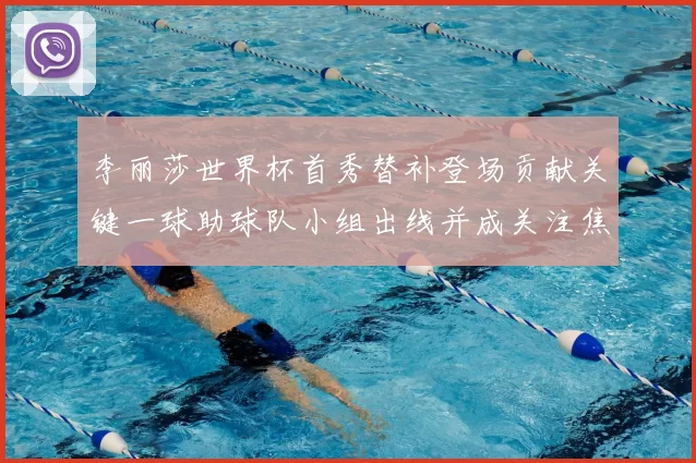 李丽莎世界杯首秀替补登场贡献关键一球助球队小组出线并成关注焦点