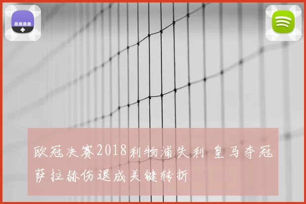 欧冠决赛2018利物浦失利 皇马夺冠萨拉赫伤退成关键转折