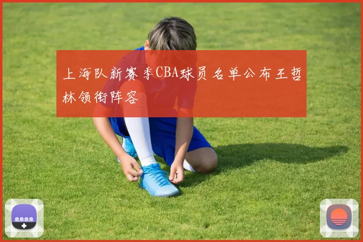 上海队新赛季CBA球员名单公布王哲林领衔阵容