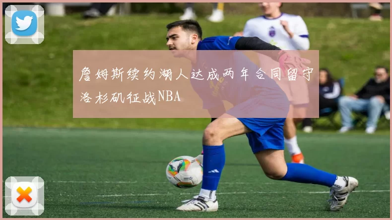 詹姆斯续约湖人达成两年合同留守洛杉矶征战NBA