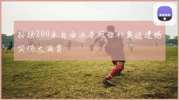 孙杨200米自由泳夺冠弥补奥运遗憾实现大满贯