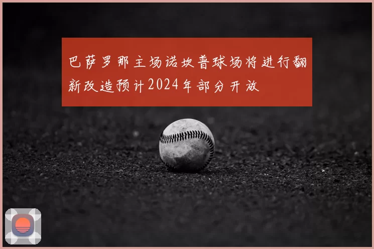 巴萨罗那主场诺坎普球场将进行翻新改造预计2024年部分开放