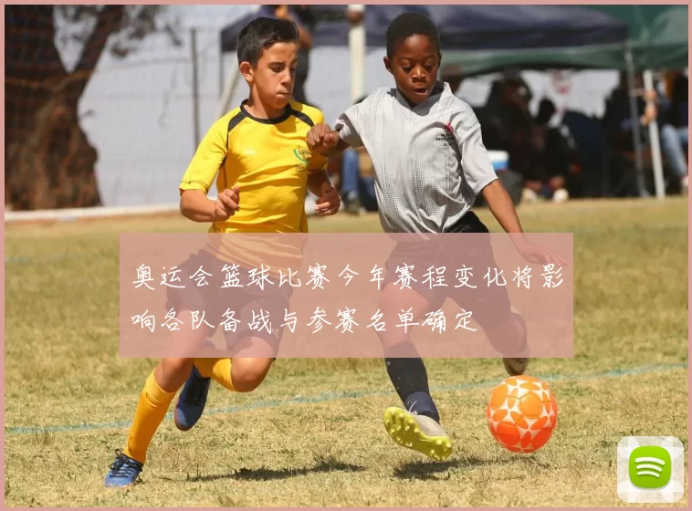 奥运会篮球比赛今年赛程变化将影响各队备战与参赛名单确定