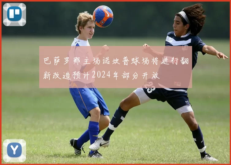 巴萨罗那主场诺坎普球场将进行翻新改造预计2024年部分开放