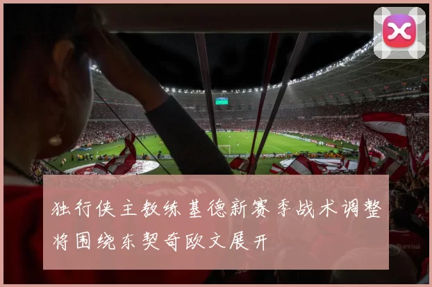 独行侠主教练基德新赛季战术调整将围绕东契奇欧文展开