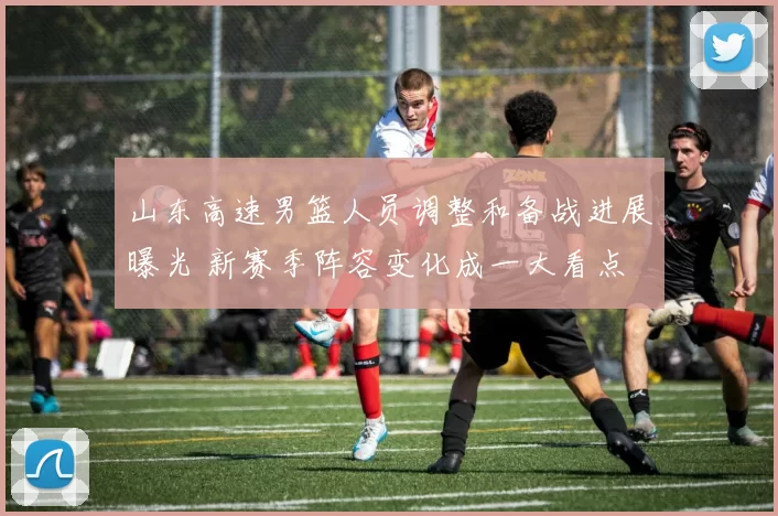 山东高速男篮人员调整和备战进展曝光 新赛季阵容变化成一大看点